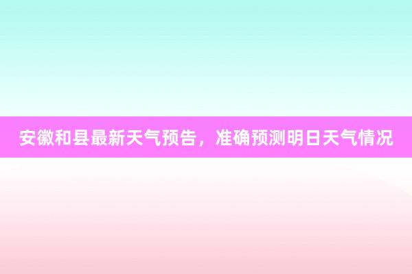 安徽和县最新天气预告，准确预测明日天气情况